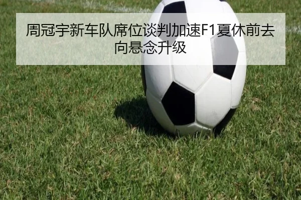 周冠宇新车队席位谈判加速F1夏休前去向悬念升级