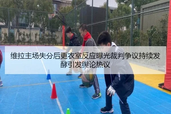 维拉主场失分后更衣室反应曝光裁判争议持续发酵引发舆论热议