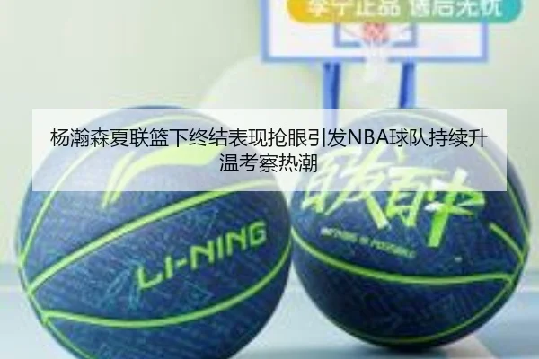 杨瀚森夏联篮下终结表现抢眼引发NBA球队持续升温考察热潮